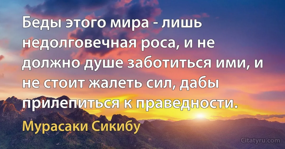 Беды этого мира - лишь недолговечная роса, и не должно душе заботиться ими, и не стоит жалеть сил, дабы прилепиться к праведности. (Мурасаки Сикибу)