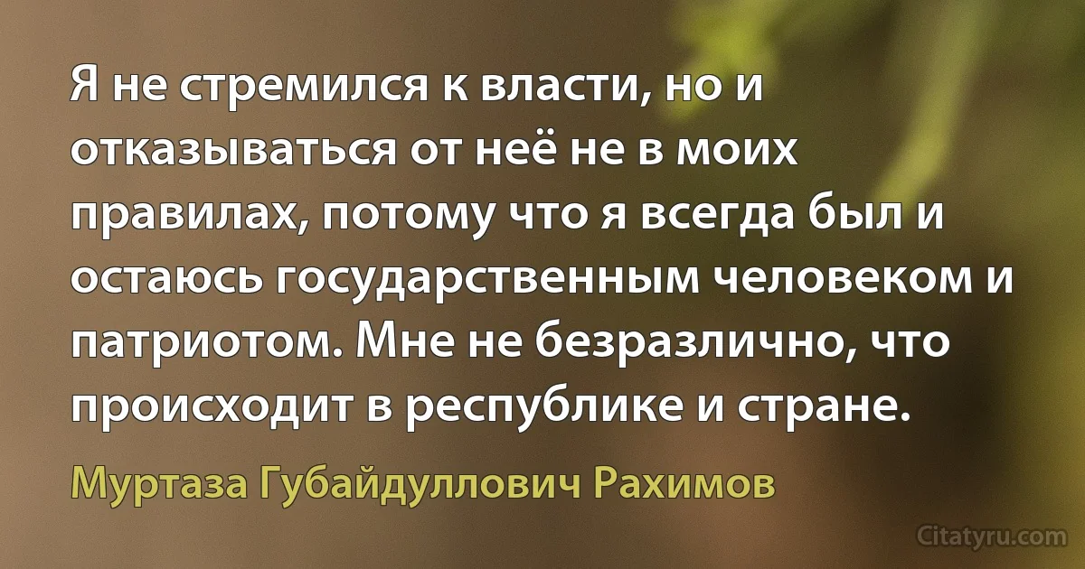 Я не стремился к власти, но и отказываться от неё не в моих правилах, потому что я всегда был и остаюсь государственным человеком и патриотом. Мне не безразлично, что происходит в республике и стране. (Муртаза Губайдуллович Рахимов)