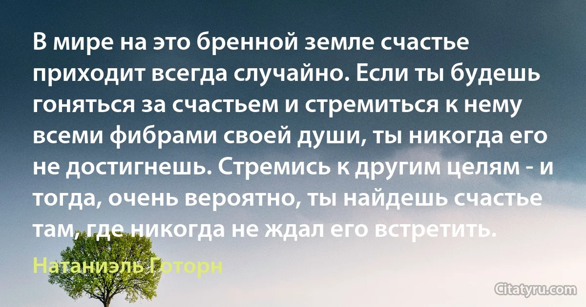 В мире на это бренной земле счастье приходит всегда случайно. Если ты будешь гоняться за счастьем и стремиться к нему всеми фибрами своей души, ты никогда его не достигнешь. Стремись к другим целям - и тогда, очень вероятно, ты найдешь счастье там, где никогда не ждал его встретить. (Натаниэль Готорн)