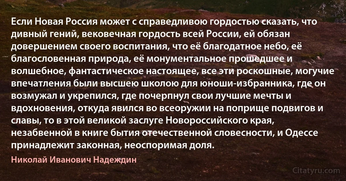 Если Новая Россия может с справедливою гордостью сказать, что дивный гений, вековечная гордость всей России, ей обязан довершением своего воспитания, что её благодатное небо, её благословенная природа, её монументальное прошедшее и волшебное, фантастическое настоящее, все эти роскошные, могучие впечатления были высшею школою для юноши-избранника, где он возмужал и укрепился, где почерпнул свои лучшие мечты и вдохновения, откуда явился во всеоружии на поприще подвигов и славы, то в этой великой заслуге Новороссийского края, незабвенной в книге бытия отечественной словесности, и Одессе принадлежит законная, неоспоримая доля. (Николай Иванович Надеждин)