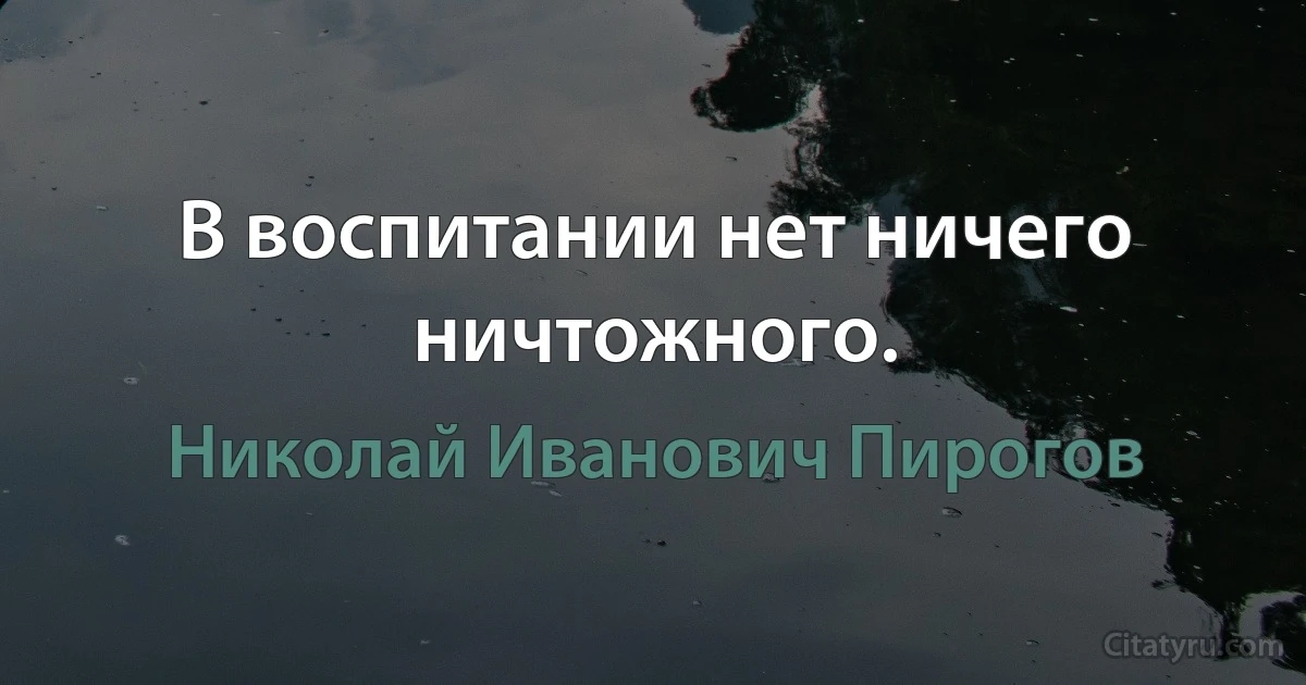 В воспитании нет ничего ничтожного. (Николай Иванович Пирогов)