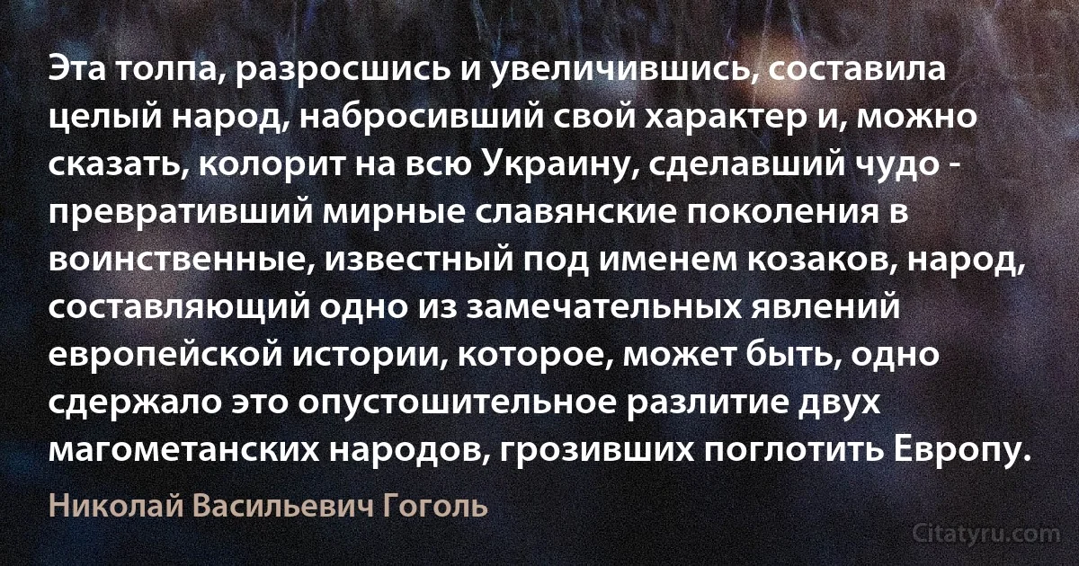 Эта толпа, разросшись и увеличившись, составила целый народ, набросивший свой характер и, можно сказать, колорит на всю Украину, сделавший чудо - превративший мирные славянские поколения в воинственные, известный под именем козаков, народ, составляющий одно из замечательных явлений европейской истории, которое, может быть, одно сдержало это опустошительное разлитие двух магометанских народов, грозивших поглотить Европу. (Николай Васильевич Гоголь)