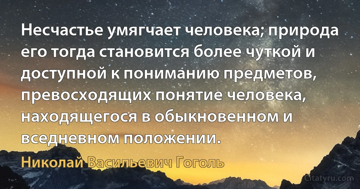 Несчастье умягчает человека; природа его тогда становится более чуткой и доступной к пониманию предметов, превосходящих понятие человека, находящегося в обыкновенном и вседневном положении. (Николай Васильевич Гоголь)