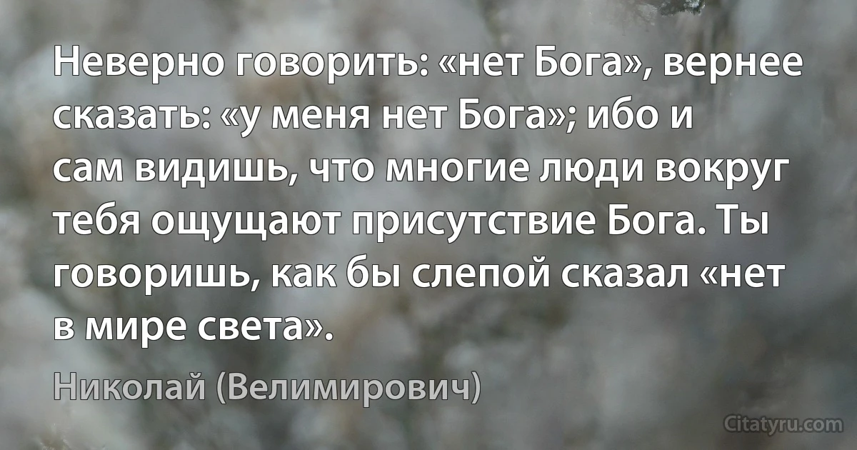 Неверно говорить: «нет Бога», вернее сказать: «у меня нет Бога»; ибо и сам видишь, что многие люди вокруг тебя ощущают присутствие Бога. Ты говоришь, как бы слепой сказал «нет в мире света». (Николай (Велимирович))