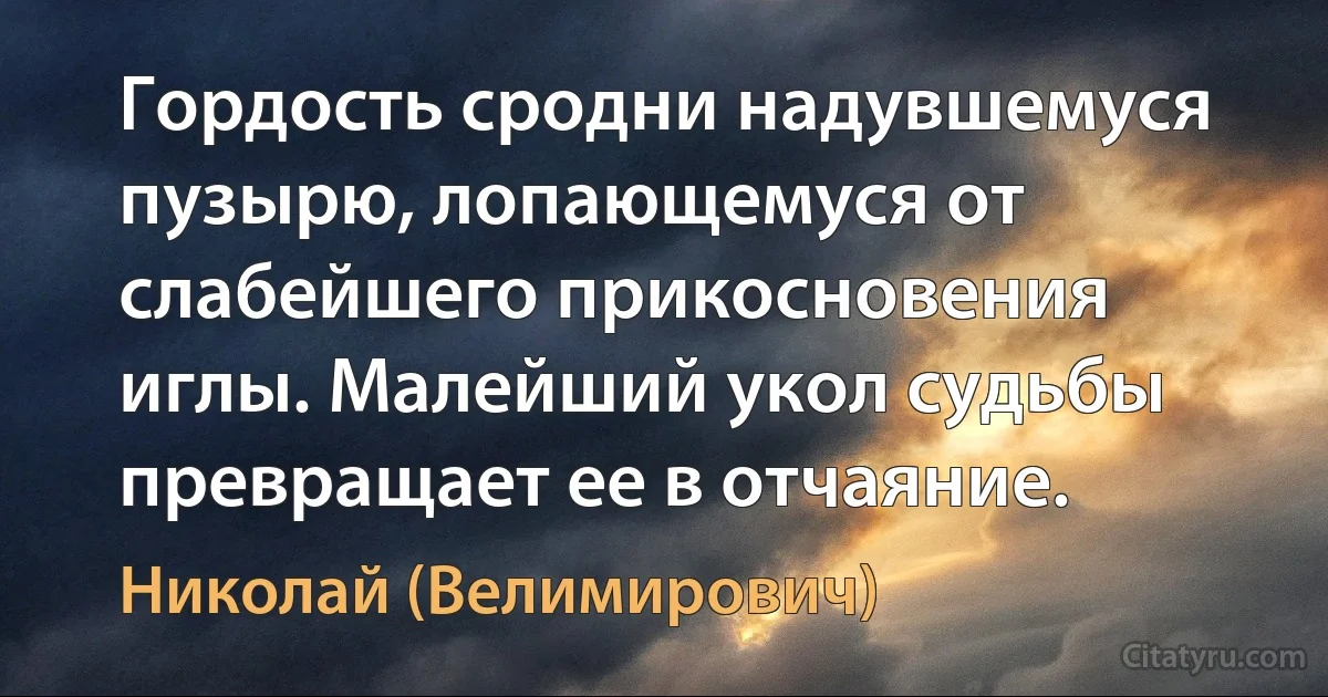 Гордость сродни надувшемуся пузырю, лопающемуся от слабейшего прикосновения иглы. Малейший укол судьбы превращает ее в отчаяние. (Николай (Велимирович))