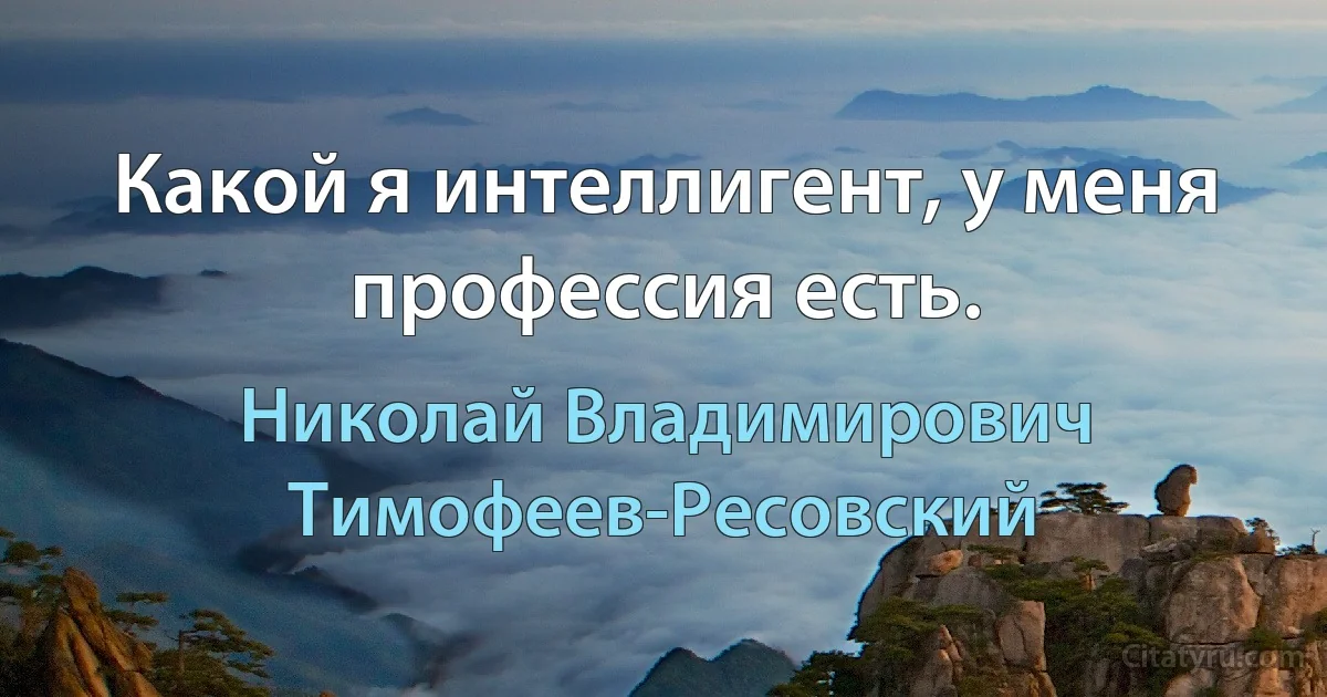 Какой я интеллигент, у меня профессия есть. (Николай Владимирович Тимофеев-Ресовский)