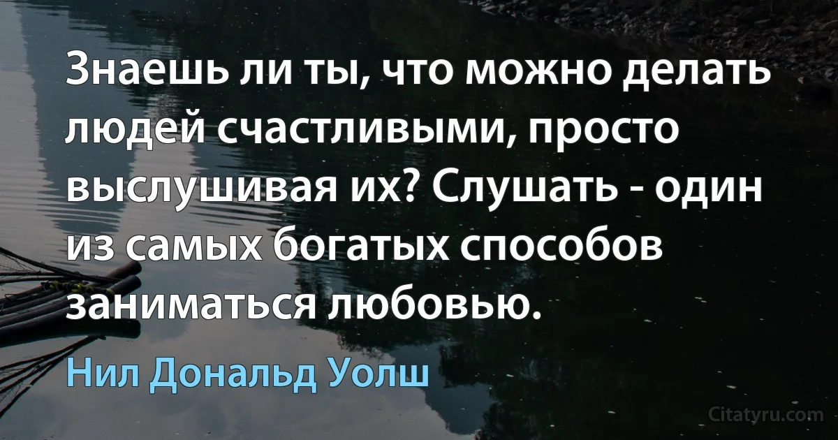 Знаешь ли ты, что можно делать людей счастливыми, просто выслушивая их? Слушать - один из самых богатых способов заниматься любовью. (Нил Дональд Уолш)