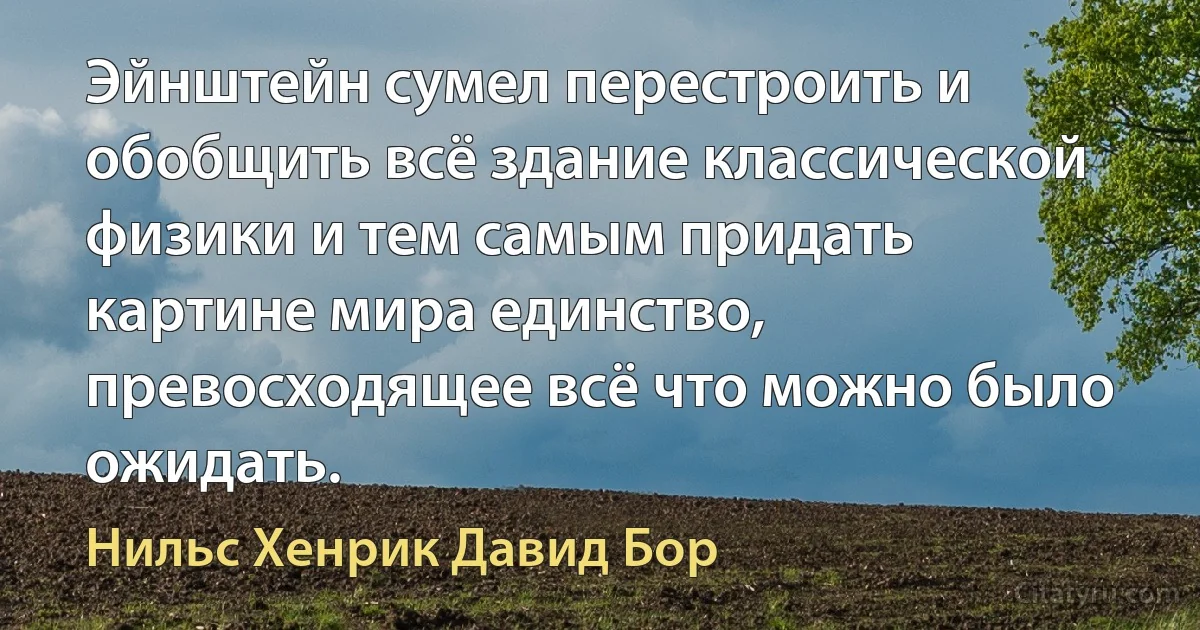 Эйнштейн сумел перестроить и обобщить всё здание классической физики и тем самым придать картине мира единство, превосходящее всё что можно было ожидать. (Нильс Хенрик Давид Бор)