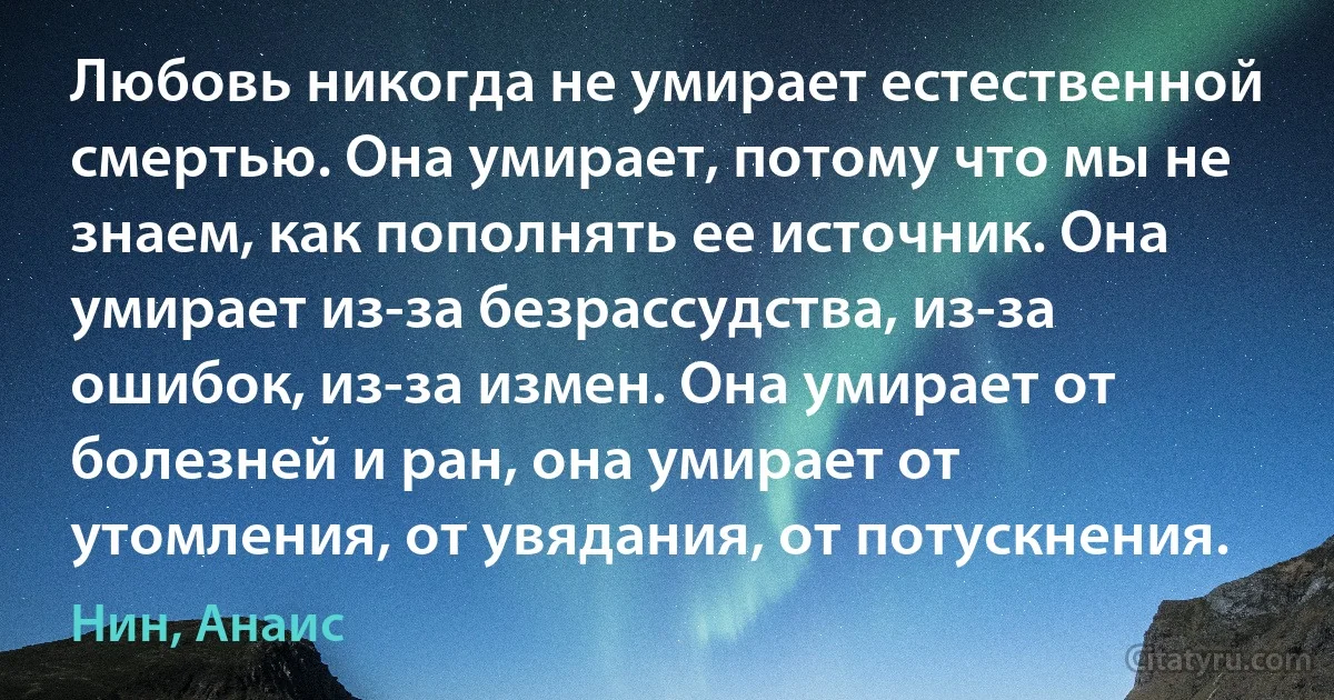 Любовь никогда не умирает естественной смертью. Она умирает, потому что мы не знаем, как пополнять ее источник. Она умирает из-за безрассудства, из-за ошибок, из-за измен. Она умирает от болезней и ран, она умирает от утомления, от увядания, от потускнения. (Нин, Анаис)