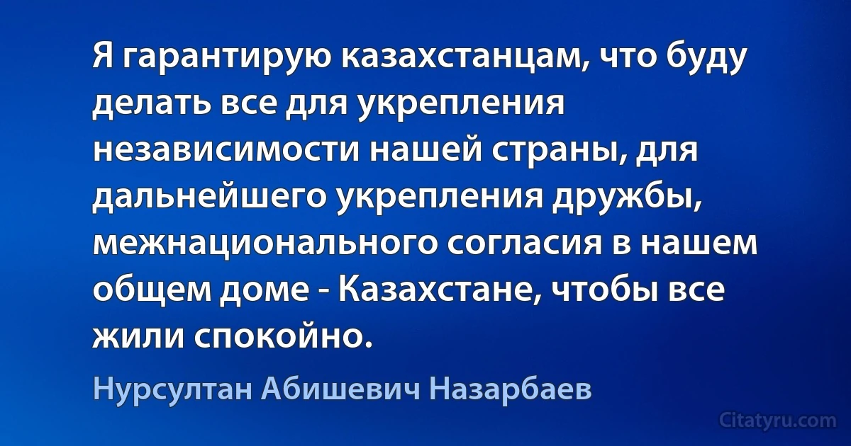 Я гарантирую казахстанцам, что буду делать все для укрепления независимости нашей страны, для дальнейшего укрепления дружбы, межнационального согласия в нашем общем доме - Казахстане, чтобы все жили спокойно. (Нурсултан Абишевич Назарбаев)