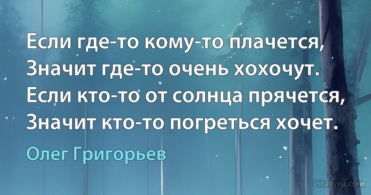 Если где-то кому-то плачется,
Значит где-то очень хохочут.
Если кто-то от солнца прячется,
Значит кто-то погреться хочет. (Олег Григорьев)