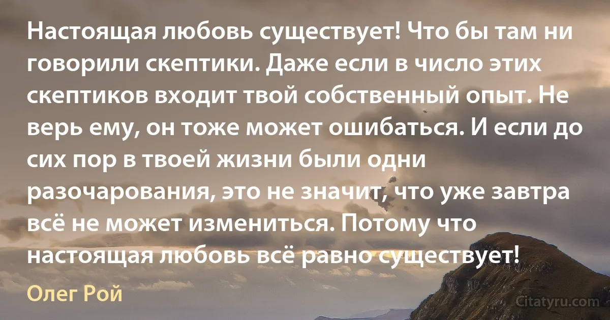 Настоящая любовь существует! Что бы там ни говорили скептики. Даже если в число этих скептиков входит твой собственный опыт. Не верь ему, он тоже может ошибаться. И если до сих пор в твоей жизни были одни разочарования, это не значит, что уже завтра всё не может измениться. Потому что настоящая любовь всё равно существует! (Олег Рой)