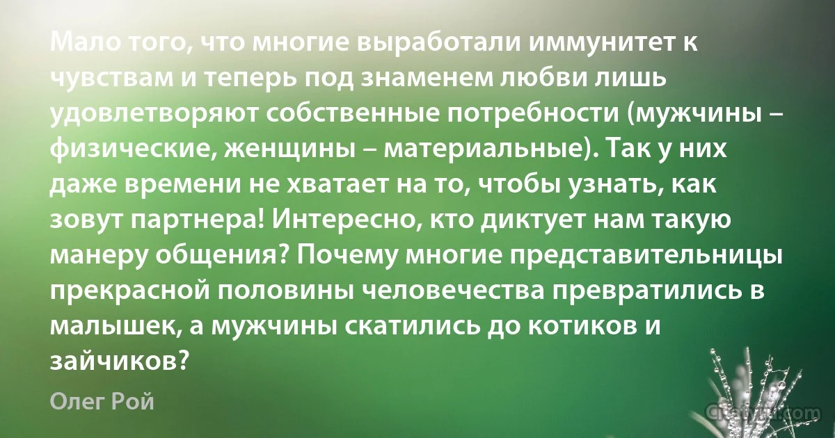 Мало того, что многие выработали иммунитет к чувствам и теперь под знаменем любви лишь удовлетворяют собственные потребности (мужчины – физические, женщины – материальные). Так у них даже времени не хватает на то, чтобы узнать, как зовут партнера! Интересно, кто диктует нам такую манеру общения? Почему многие представительницы прекрасной половины человечества превратились в малышек, а мужчины скатились до котиков и зайчиков? (Олег Рой)