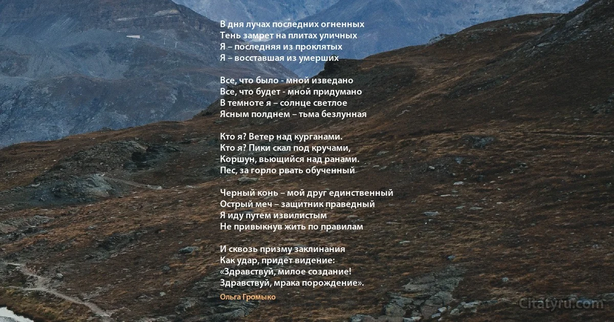 В дня лучах последних огненных
Тень замрет на плитах уличных
Я – последняя из проклятых
Я – восставшая из умерших

Все, что было - мной изведано
Все, что будет - мной придумано
В темноте я – солнце светлое
Ясным полднем – тьма безлунная

Кто я? Ветер над курганами.
Кто я? Пики скал под кручами,
Коршун, вьющийся над ранами.
Пес, за горло рвать обученный

Черный конь – мой друг единственный
Острый меч – защитник праведный
Я иду путем извилистым
Не привыкнув жить по правилам

И сквозь призму заклинания
Как удар, придет видение:
«Здравствуй, милое создание!
Здравствуй, мрака порождение». (Ольга Громыко)