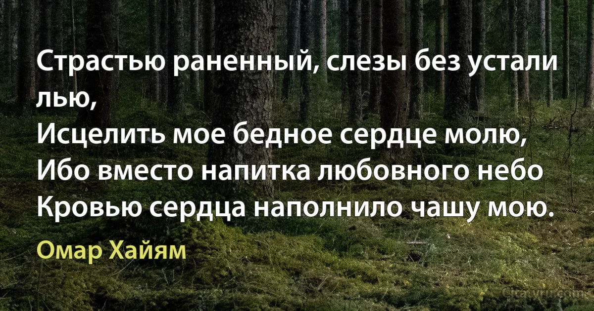 Страстью раненный, слезы без устали лью,
Исцелить мое бедное сердце молю,
Ибо вместо напитка любовного небо
Кровью сердца наполнило чашу мою. (Омар Хайям)