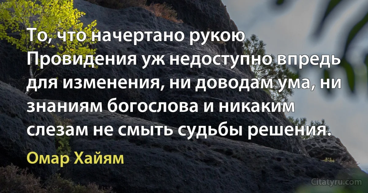 То, что начертано рукою Провидения уж недоступно впредь для изменения, ни доводам ума, ни знаниям богослова и никаким слезам не смыть судьбы решения. (Омар Хайям)