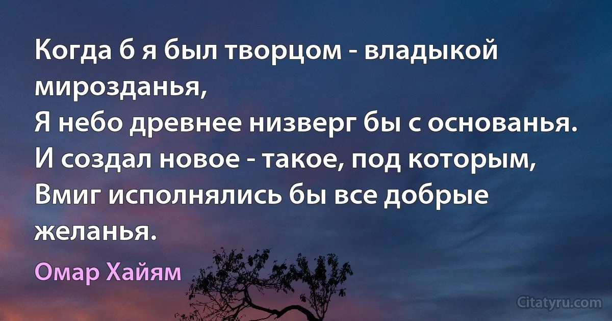 Когда б я был творцом - владыкой мирозданья,
Я небо древнее низверг бы с основанья.
И создал новое - такое, под которым,
Вмиг исполнялись бы все добрые желанья. (Омар Хайям)