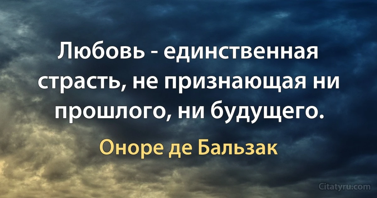 Любовь - единственная страсть, не признающая ни прошлого, ни будущего. (Оноре де Бальзак)