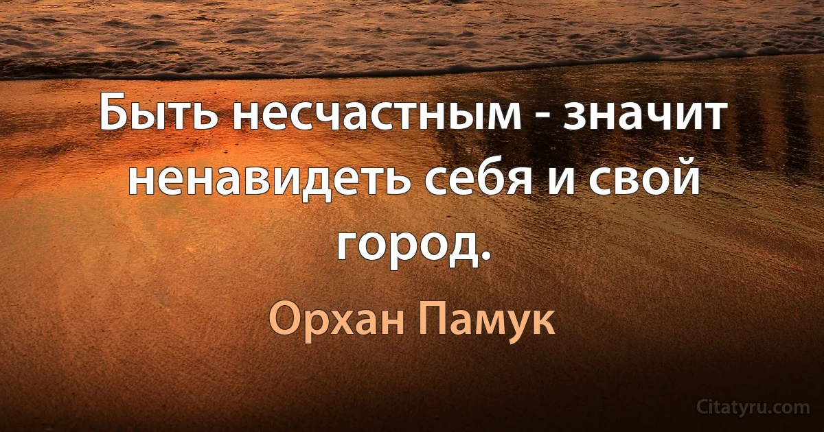 Быть несчастным - значит ненавидеть себя и свой город. (Орхан Памук)