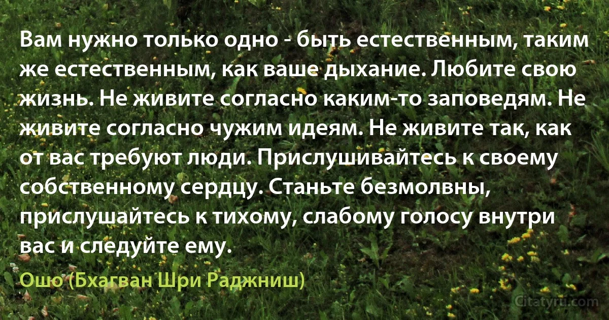 Вам нужно только одно - быть естественным, таким же естественным, как ваше дыхание. Любите свою жизнь. Не живите согласно каким-то заповедям. Не живите согласно чужим идеям. Не живите так, как от вас требуют люди. Прислушивайтесь к своему собственному сердцу. Станьте безмолвны, прислушайтесь к тихому, слабому голосу внутри вас и следуйте ему. (Ошо (Бхагван Шри Раджниш))