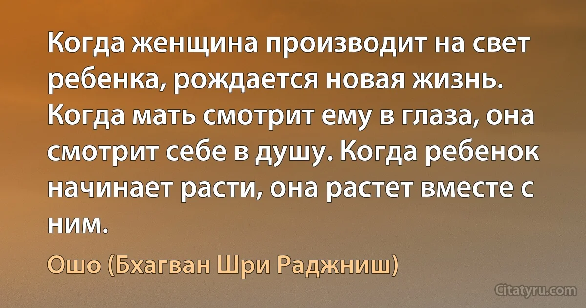 Когда женщина производит на свет ребенка, рождается новая жизнь. Когда мать смотрит ему в глаза, она смотрит себе в душу. Когда ребенок начинает расти, она растет вместе с ним. (Ошо (Бхагван Шри Раджниш))