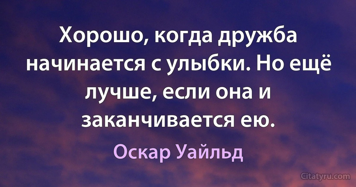 Хорошо, когда дружба начинается с улыбки. Но ещё лучше, если она и заканчивается ею. (Оскар Уайльд)