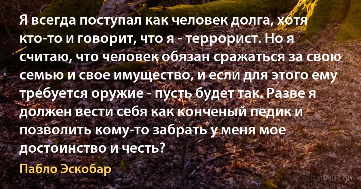 Я всегда поступал как человек долга, хотя кто-то и говорит, что я - террорист. Но я считаю, что человек обязан сражаться за свою семью и свое имущество, и если для этого ему требуется оружие - пусть будет так. Разве я должен вести себя как конченый педик и позволить кому-то забрать у меня мое достоинство и честь? (Пабло Эскобар)