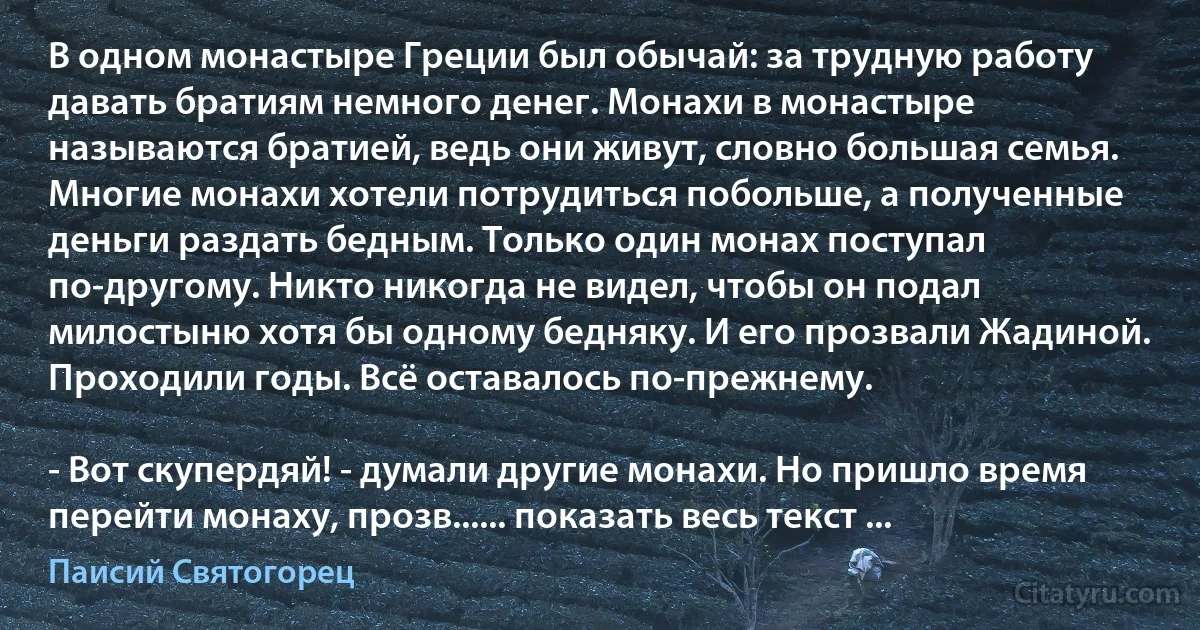 В одном монастыре Греции был обычай: за трудную работу давать братиям немного денег. Монахи в монастыре называются братией, ведь они живут, словно большая семья. Многие монахи хотели потрудиться побольше, а полученные деньги раздать бедным. Только один монах поступал по-другому. Никто никогда не видел, чтобы он подал милостыню хотя бы одному бедняку. И его прозвали Жадиной. Проходили годы. Всё оставалось по-прежнему.

- Вот скупердяй! - думали другие монахи. Но пришло время перейти монаху, прозв...... показать весь текст ... (Паисий Святогорец)