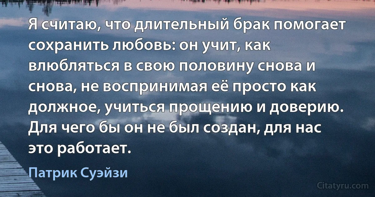 Я считаю, что длительный брак помогает сохранить любовь: он учит, как влюбляться в свою половину снова и снова, не воспринимая её просто как должное, учиться прощению и доверию. Для чего бы он не был создан, для нас это работает. (Патрик Суэйзи)