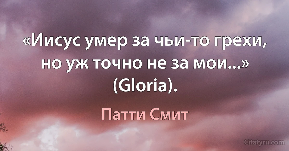 «Иисус умер за чьи-то грехи, но уж точно не за мои...» (Gloria). (Патти Смит)