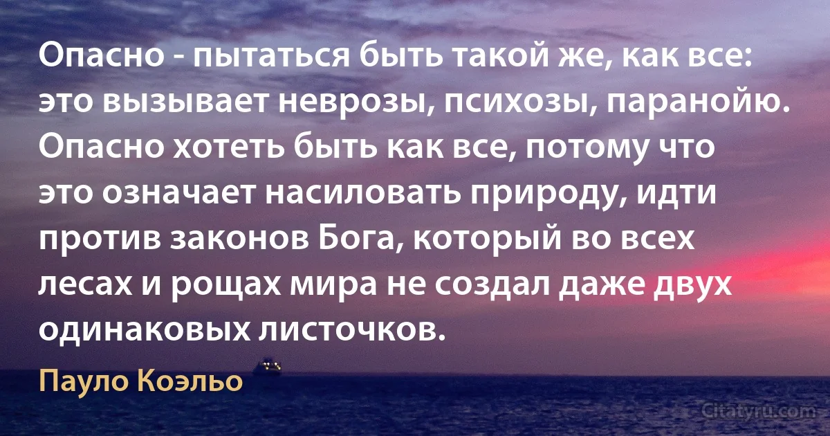 Опасно - пытаться быть такой же, как все: это вызывает неврозы, психозы, паранойю. Опасно хотеть быть как все, потому что это означает насиловать природу, идти против законов Бога, который во всех лесах и рощах мира не создал даже двух одинаковых листочков. (Пауло Коэльо)