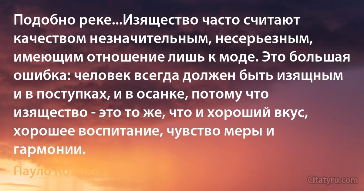 Подобно реке...Изящество часто считают качеством незначительным, несерьезным, имеющим отношение лишь к моде. Это большая ошибка: человек всегда должен быть изящным и в поступках, и в осанке, потому что изящество - это то же, что и хороший вкус, хорошее воспитание, чувство меры и гармонии. (Пауло Коэльо)