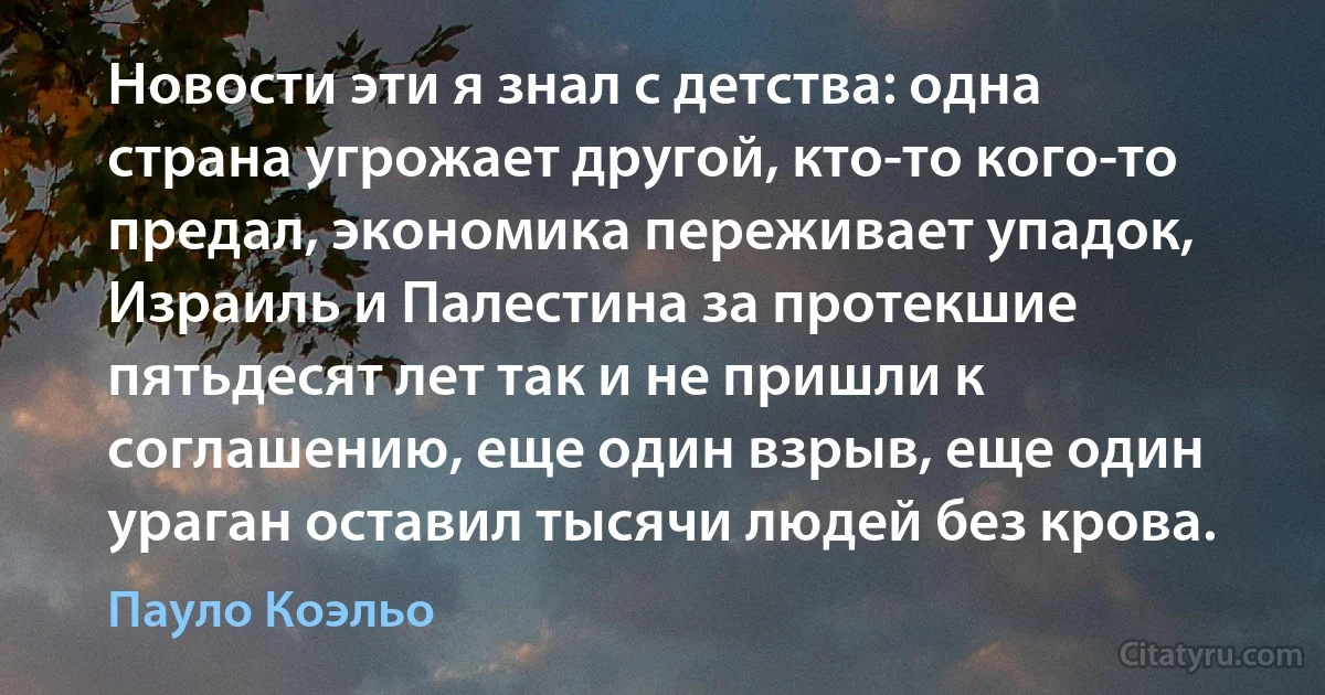 Новости эти я знал с детства: одна страна угрожает другой, кто-то кого-то предал, экономика переживает упадок, Израиль и Палестина за протекшие пятьдесят лет так и не пришли к соглашению, еще один взрыв, еще один ураган оставил тысячи людей без крова. (Пауло Коэльо)