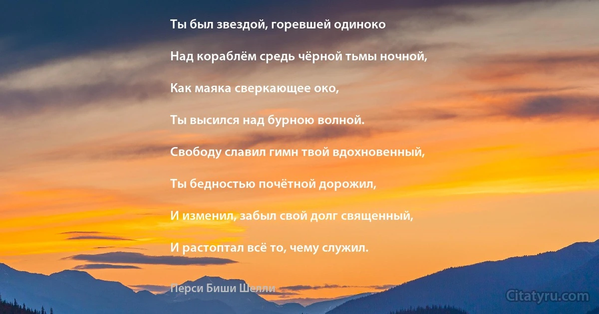 Ты был звездой, горевшей одиноко

Над кораблём средь чёрной тьмы ночной,

Как маяка сверкающее око,

Ты высился над бурною волной.

Свободу славил гимн твой вдохновенный,

Ты бедностью почётной дорожил,

И изменил, забыл свой долг священный,

И растоптал всё то, чему служил. (Перси Биши Шелли)