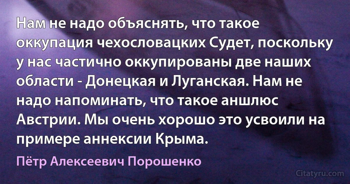 Нам не надо объяснять, что такое оккупация чехословацких Судет, поскольку у нас частично оккупированы две наших области - Донецкая и Луганская. Нам не надо напоминать, что такое аншлюс Австрии. Мы очень хорошо это усвоили на примере аннексии Крыма. (Пётр Алексеевич Порошенко)