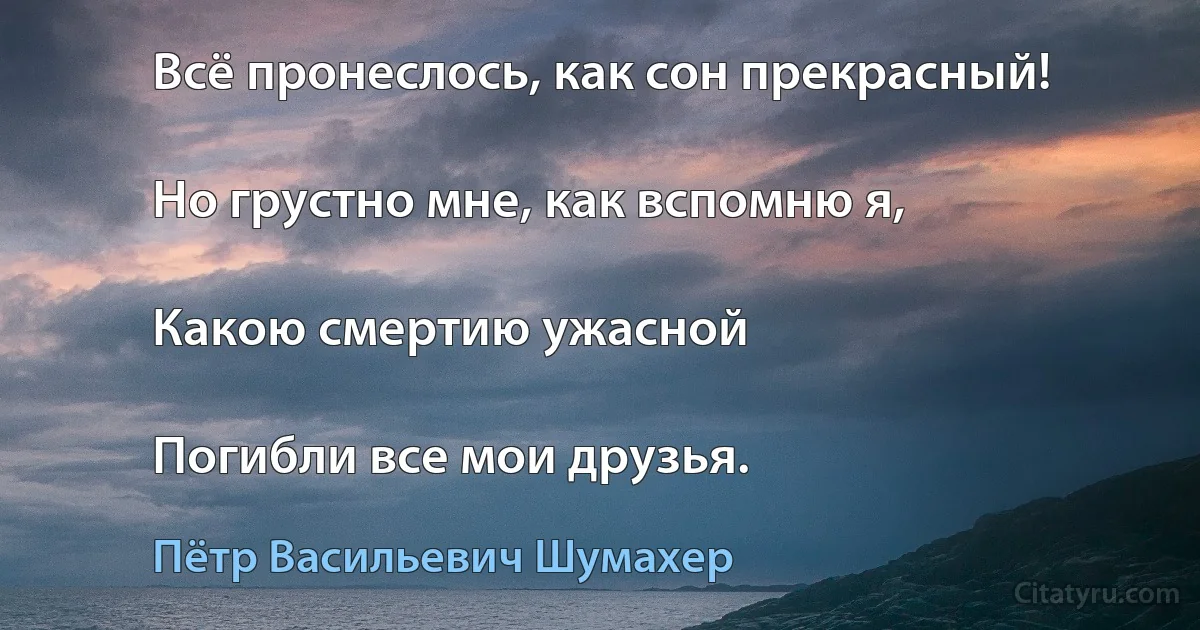 Всё пронеслось, как сон прекрасный!

Но грустно мне, как вспомню я,

Какою смертию ужасной

Погибли все мои друзья. (Пётр Васильевич Шумахер)