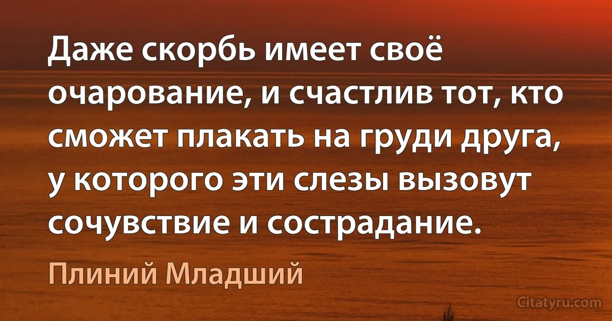 Даже скорбь имеет своё очарование, и счастлив тот, кто сможет плакать на груди друга, у которого эти слезы вызовут сочувствие и сострадание. (Плиний Младший)