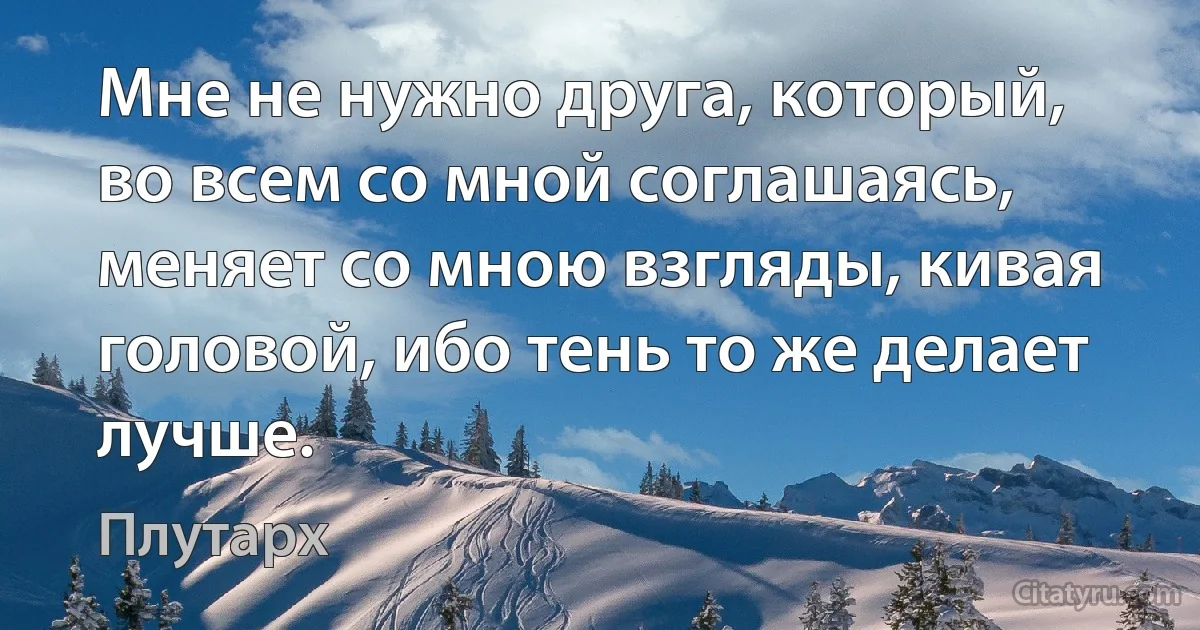 Мне не нужно друга, который, во всем со мной соглашаясь, меняет со мною взгляды, кивая головой, ибо тень то же делает лучше. (Плутарх)