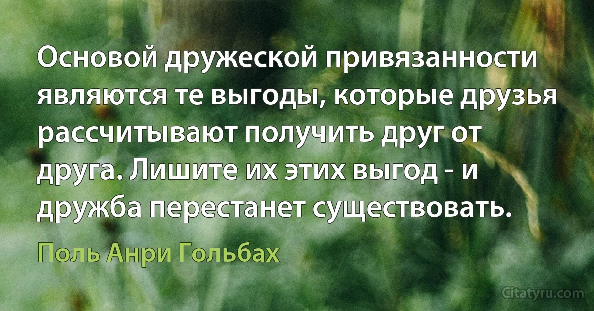 Основой дружеской привязанности являются те выгоды, которые друзья рассчитывают получить друг от друга. Лишите их этих выгод - и дружба перестанет существовать. (Поль Анри Гольбах)