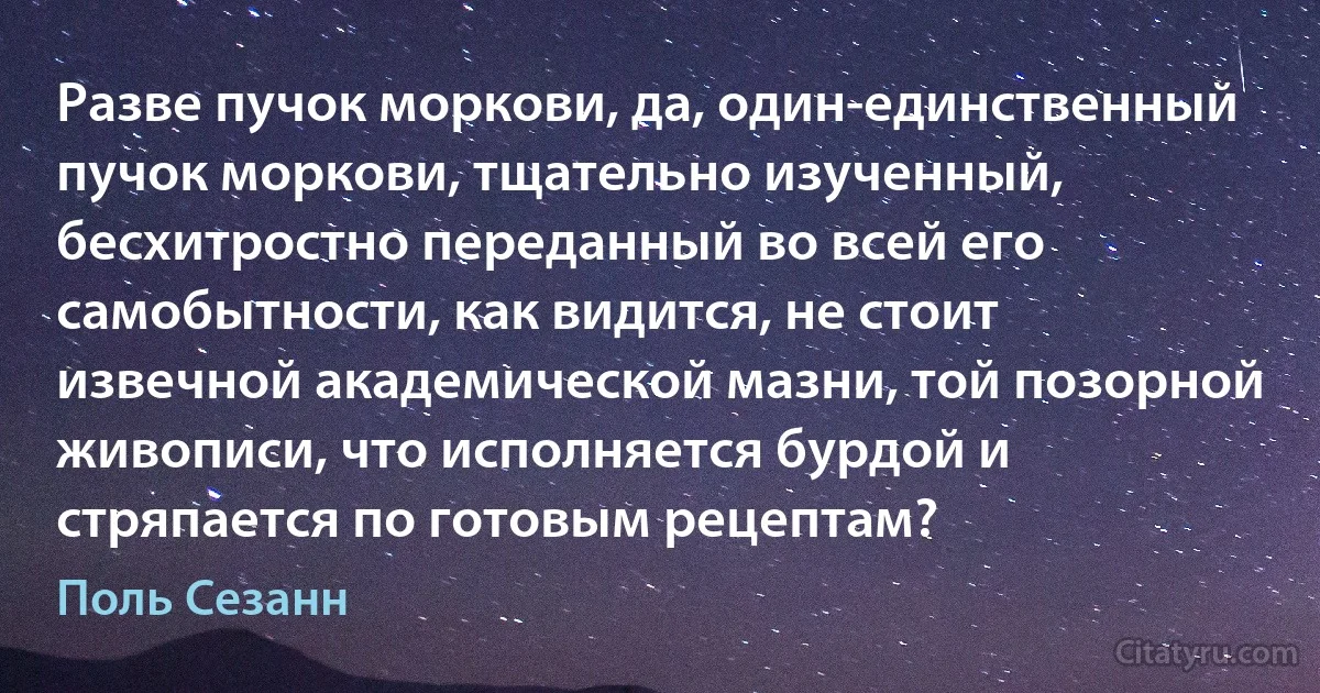 Разве пучок моркови, да, один-единственный пучок моркови, тщательно изученный, бесхитростно переданный во всей его самобытности, как видится, не стоит извечной академической мазни, той позорной живописи, что исполняется бурдой и стряпается по готовым рецептам? (Поль Сезанн)