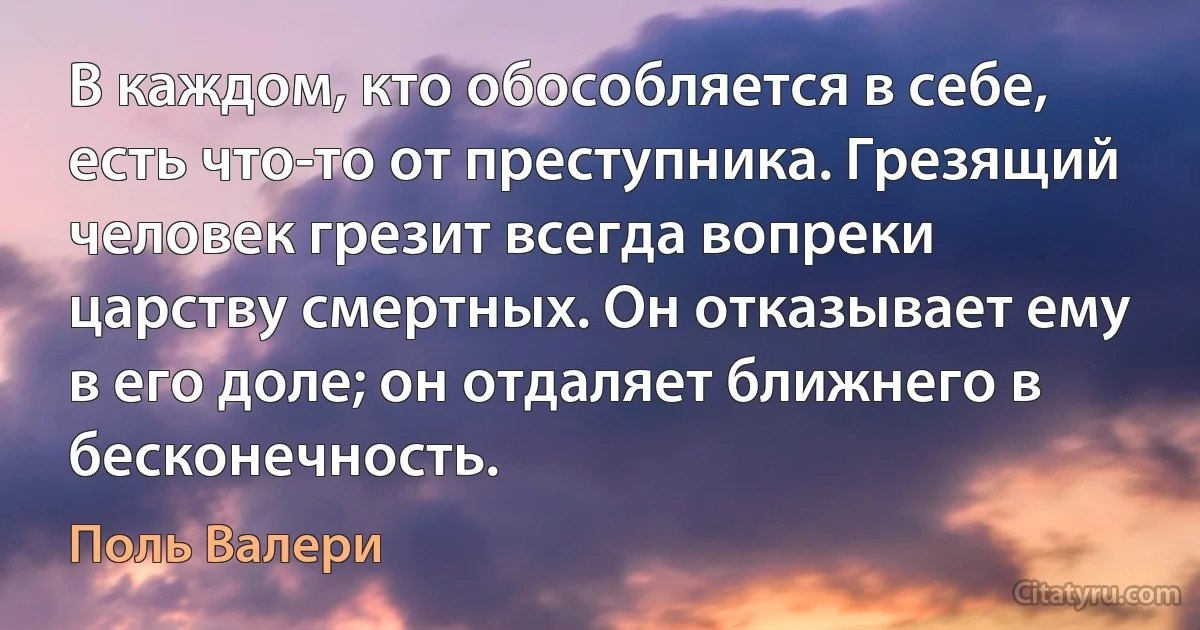 В каждом, кто обособляется в себе, есть что-то от преступника. Грезящий человек грезит всегда вопреки царству смертных. Он отказывает ему в его доле; он отдаляет ближнего в бесконечность. (Поль Валери)