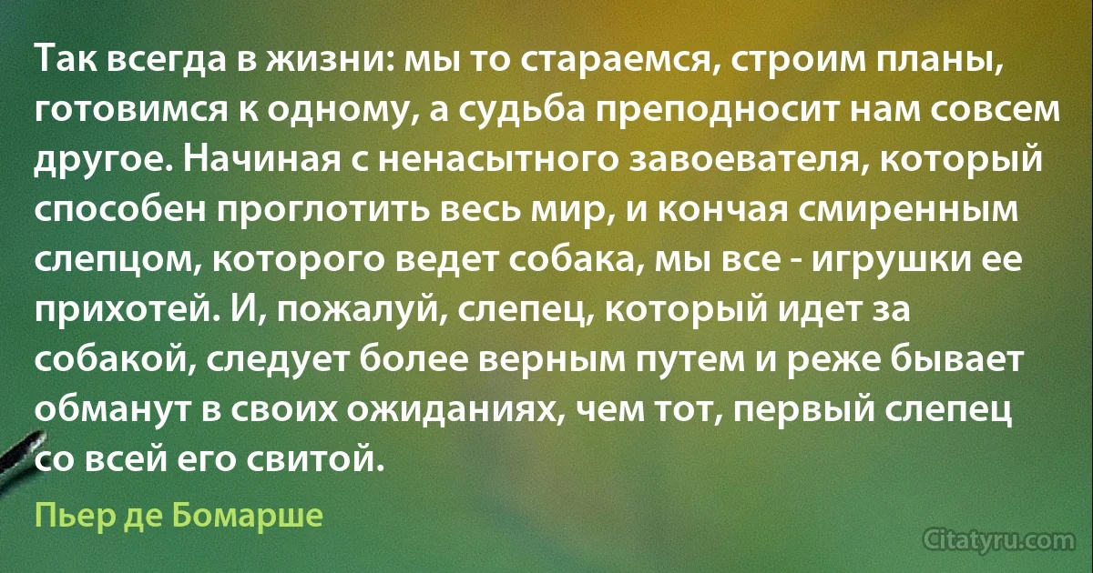 Так всегда в жизни: мы то стараемся, строим планы, готовимся к одному, а судьба преподносит нам совсем другое. Начиная с ненасытного завоевателя, который способен проглотить весь мир, и кончая смиренным слепцом, которого ведет собака, мы все - игрушки ее прихотей. И, пожалуй, слепец, который идет за собакой, следует более верным путем и реже бывает обманут в своих ожиданиях, чем тот, первый слепец со всей его свитой. (Пьер де Бомарше)