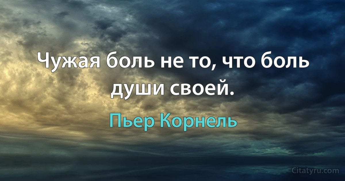 Чужая боль не то, что боль души своей. (Пьер Корнель)