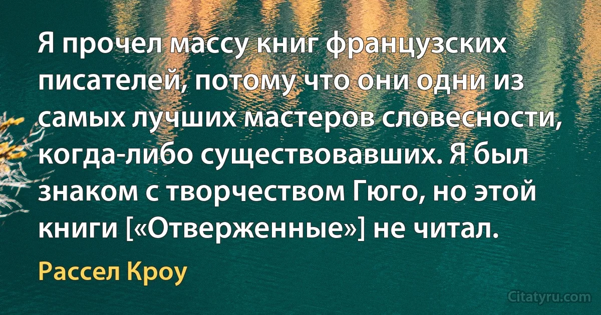 Я прочел массу книг французских писателей, потому что они одни из самых лучших мастеров словесности, когда-либо существовавших. Я был знаком с творчеством Гюго, но этой книги [«Отверженные»] не читал. (Рассел Кроу)