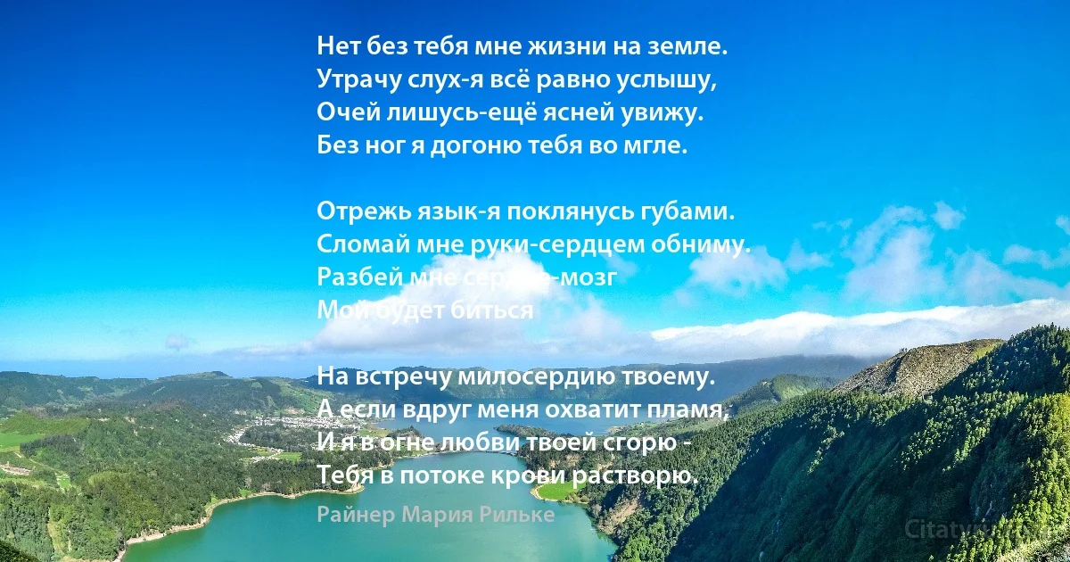 Нет без тебя мне жизни на земле. 
Утрачу слух-я всё равно услышу, 
Очей лишусь-ещё ясней увижу. 
Без ног я догоню тебя во мгле. 

Отрежь язык-я поклянусь губами. 
Сломай мне руки-сердцем обниму. 
Разбей мне сердце-мозг 
Мой будет биться 

На встречу милосердию твоему. 
А если вдруг меня охватит пламя, 
И я в огне любви твоей сгорю - 
Тебя в потоке крови растворю. (Райнер Мария Рильке)