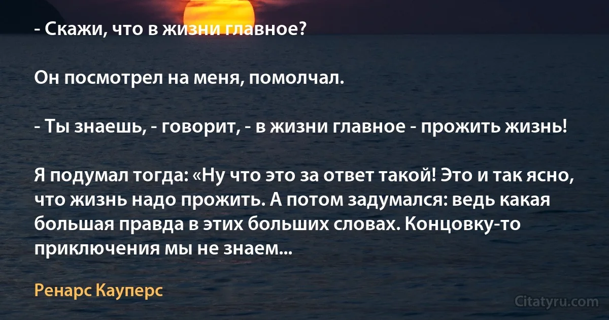 - Скажи, что в жизни главное?

Он посмотрел на меня, помолчал.

- Ты знаешь, - говорит, - в жизни главное - прожить жизнь!

Я подумал тогда: «Ну что это за ответ такой! Это и так ясно, что жизнь надо прожить. А потом задумался: ведь какая большая правда в этих больших словах. Концовку-то приключения мы не знаем... (Ренарс Кауперс)