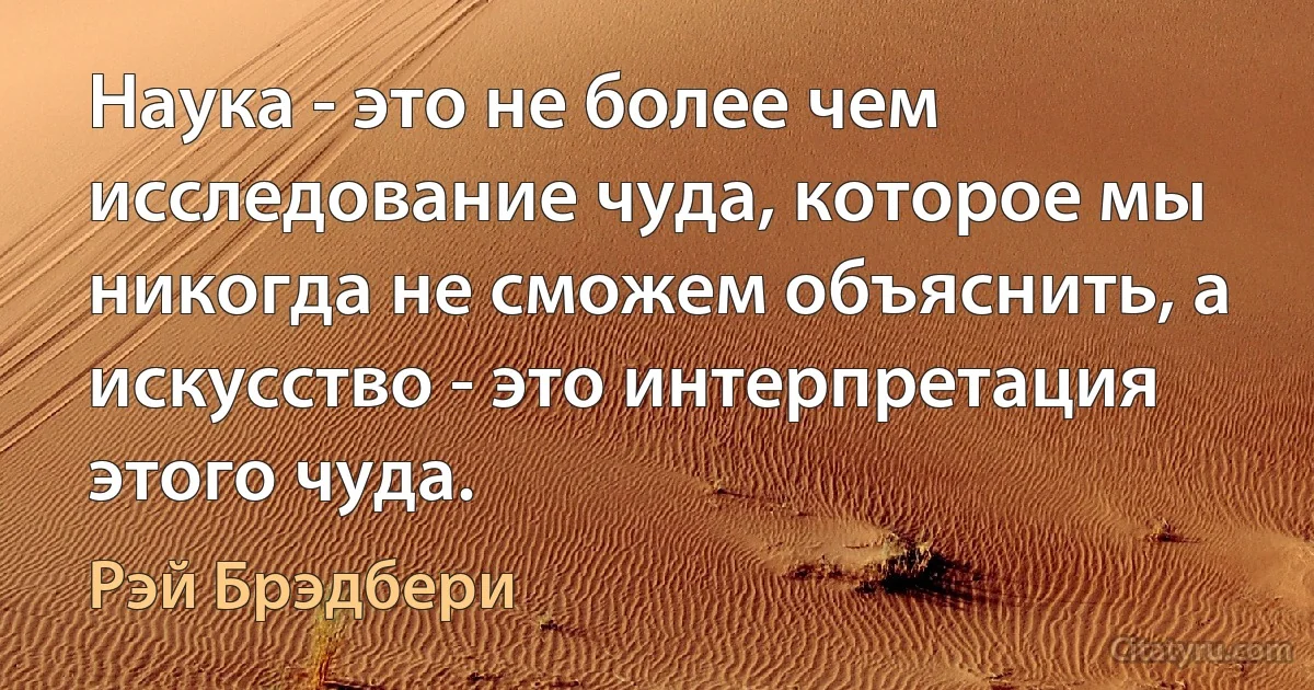 Наука - это не более чем исследование чуда, которое мы никогда не сможем объяснить, а искусство - это интерпретация этого чуда. (Рэй Брэдбери)