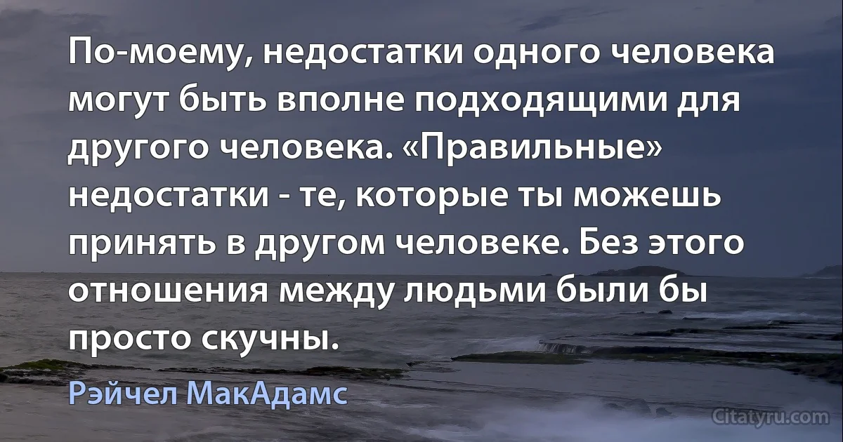 По-моему, недостатки одного человека могут быть вполне подходящими для другого человека. «Правильные» недостатки - те, которые ты можешь принять в другом человеке. Без этого отношения между людьми были бы просто скучны. (Рэйчел МакАдамс)