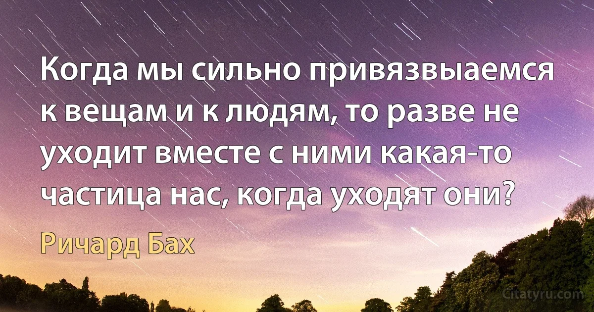 Когда мы сильно привязвыаемся к вещам и к людям, то разве не уходит вместе с ними какая-то частица нас, когда уходят они? (Ричард Бах)