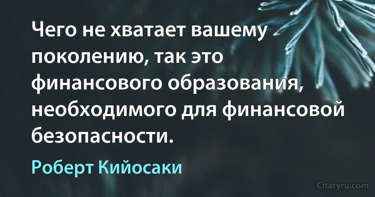 Чего не хватает вашему поколению, так это финансового образования, необходимого для финансовой безопасности. (Роберт Кийосаки)